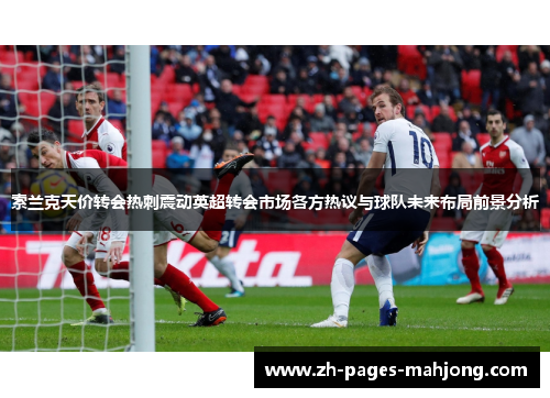 索兰克天价转会热刺震动英超转会市场各方热议与球队未来布局前景分析