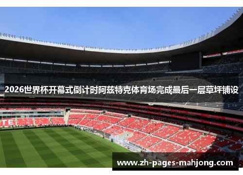 2026世界杯开幕式倒计时阿兹特克体育场完成最后一层草坪铺设