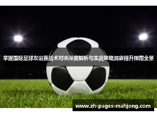 掌握国际足球友谊赛战术对决深度解析与实战策略洞察提升指南全景 掌握国际足球友谊赛战术对决深度解析与实战策略洞察提升指南全景