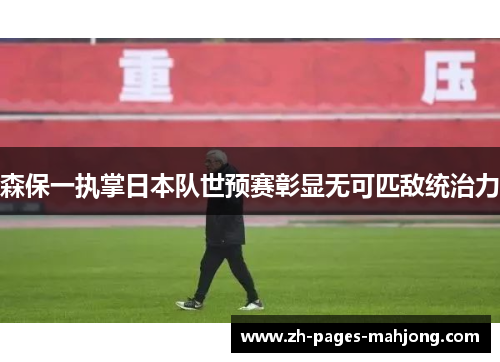 森保一执掌日本队世预赛彰显无可匹敌统治力