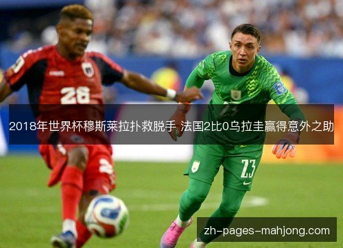 2018年世界杯穆斯莱拉扑救脱手 法国2比0乌拉圭赢得意外之助 2018年世界杯穆斯莱拉扑救脱手 法国2比0乌拉圭赢得意外之助